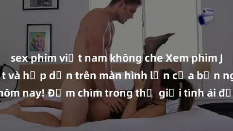 sex phim việt nam không che Xem phim JAV vietsub mới nhất và hấp dẫn trên màn hình lớn của bạn ngay hôm nay! Đắm chìm trong thế giới tình ái đầy nóng bỏng và kích thích.