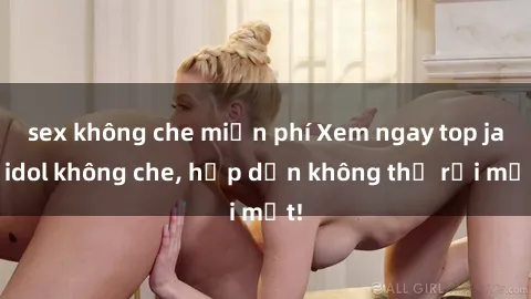 sex không che miễn phí Xem ngay top jav idol không che, hấp dẫn không thể rời mắt!
