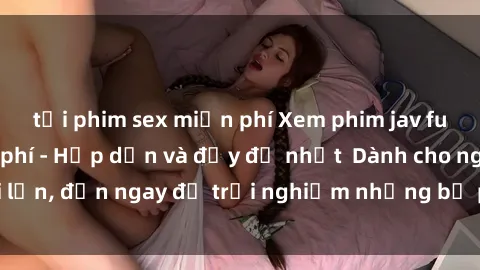 tải phim sex miễn phí Xem phim jav full HD online miễn phí - Hấp dẫn và đầy đủ nhất  Dành cho người lớn, đến ngay để trải nghiệm những bộ phim hấp dẫn và hấp dẫn.