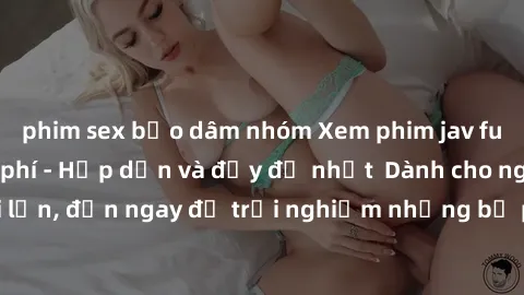 phim sex bạo dâm nhóm Xem phim jav full HD online miễn phí - Hấp dẫn và đầy đủ nhất  Dành cho người lớn, đến ngay để trải nghiệm những bộ phim hấp dẫn và hấp dẫn.