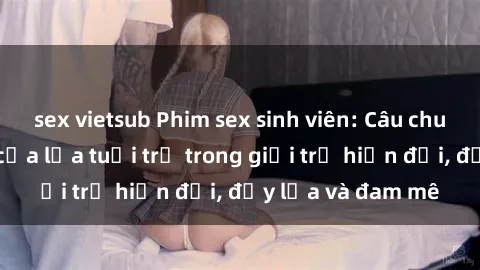 sex vietsub Phim sex sinh viên: Câu chuyện nóng bỏng của lứa tuổi trẻ trong giới trẻ hiện đại, đầy lửa và đam mê