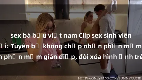 sex bà bầu việt nam Clip sex sinh viên gây sốt mạng xã hội: Tuyên bố không chấp nhận phần mềm gián điệp, đòi xóa hình ảnh trên internet