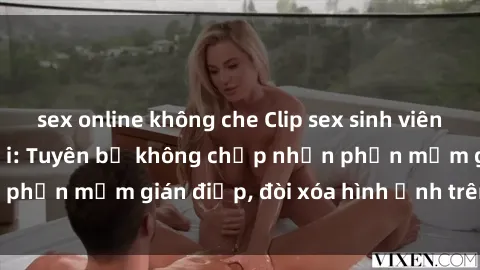 sex online không che Clip sex sinh viên gây sốt mạng xã hội: Tuyên bố không chấp nhận phần mềm gián điệp, đòi xóa hình ảnh trên internet