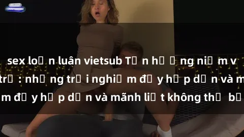 sex loạn luân vietsub Tận hưởng niềm vui của sex với gái trẻ: những trải nghiệm đầy hấp dẫn và mãnh liệt không thể bỏ lỡ