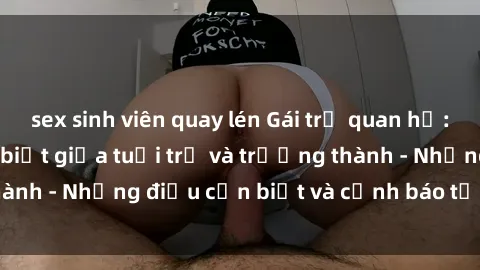 sex sinh viên quay lén Gái trẻ quan hệ: Mối quan hệ khác biệt giữa tuổi trẻ và trưởng thành - Những điều cần biết và cảnh báo từ chuyên gia