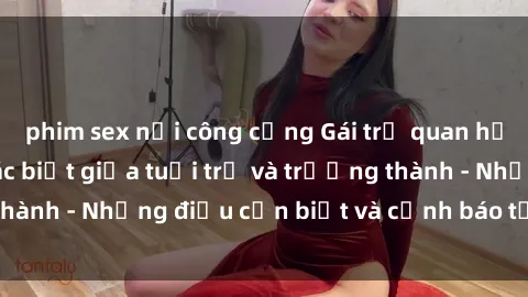 phim sex nơi công cộng Gái trẻ quan hệ: Mối quan hệ khác biệt giữa tuổi trẻ và trưởng thành - Những điều cần biết và cảnh báo từ chuyên gia