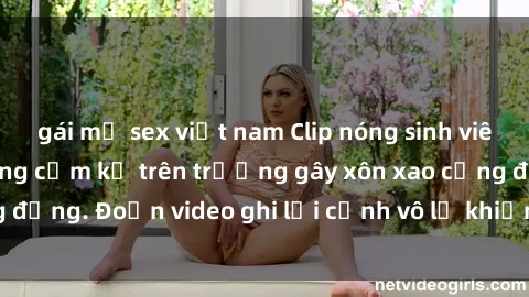 gái mỹ sex việt nam Clip nóng sinh viên gây sốc: Hành động cấm kỵ trên trường gây xôn xao cộng đồng. Đoạn video ghi lại cảnh vô lễ khiến dư luận bức xúc.