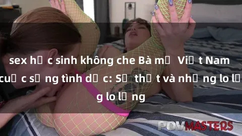 sex học sinh không che Bà mẹ Việt Nam và cuộc sống tình dục: Sự thật và những lo lắng