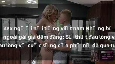 sex người nổi tiếng việt nam Những bí mật đằng sau vẻ ngoài gái già dâm đãng: Sự thật đau lòng về cuộc sống của phụ nữ đã qua tuổi thanh xuân