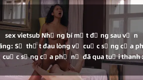 sex vietsub Những bí mật đằng sau vẻ ngoài gái già dâm đãng: Sự thật đau lòng về cuộc sống của phụ nữ đã qua tuổi thanh xuân