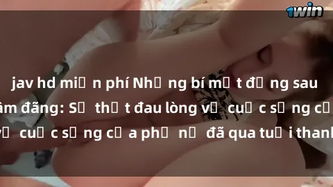 jav hd miễn phí Những bí mật đằng sau vẻ ngoài gái già dâm đãng: Sự thật đau lòng về cuộc sống của phụ nữ đã qua tuổi thanh xuân