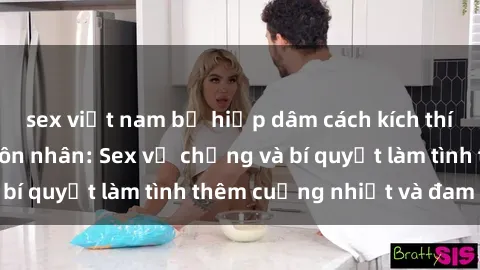 sex việt nam bị hiếp dâm cách kích thích đam mê trong hôn nhân: Sex vợ chồng và bí quyết làm tình thêm cuồng nhiệt và đam mê