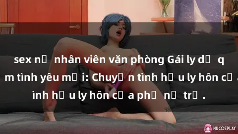sex nữ nhân viên văn phòng Gái ly dị quan hệ tìm kiếm tình yêu mới: Chuyện tình hậu ly hôn của phụ nữ trẻ.