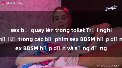 sex bị quay lén trong toilet Trải nghiệm cảm giác mới lạ trong các bộ phim sex BDSM hấp dẫn và sống động