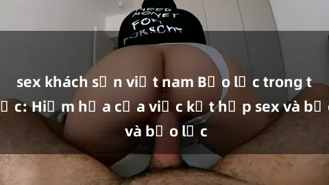 sex khách sạn việt nam Bạo lực trong tình dục: Hiểm họa của việc kết hợp sex và bạo lực