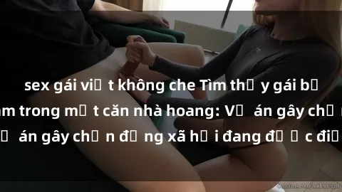 sex gái việt không che Tìm thấy gái bị trói và bị hiếp dâm trong một căn nhà hoang: Vụ án gây chấn động xã hội đang được điều tra vào.