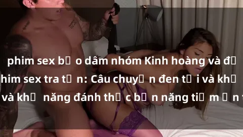 phim sex bạo dâm nhóm Kinh hoàng và đầy kích thích với phim sex tra tấn: Câu chuyện đen tối và khả năng đánh thức bản năng tiềm ẩn trong con người