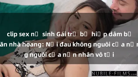 clip sex nữ sinh Gái trẻ bị hiếp dâm bạo lực trong căn nhà hoang: Nỗi đau không nguôi của nạn nhân vô tội