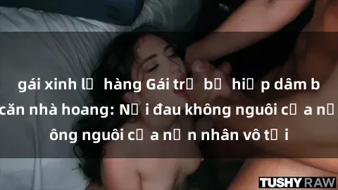 gái xinh lộ hàng Gái trẻ bị hiếp dâm bạo lực trong căn nhà hoang: Nỗi đau không nguôi của nạn nhân vô tội