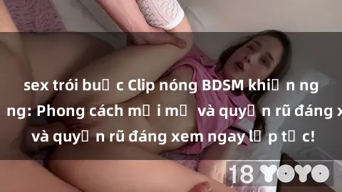 sex trói buộc Clip nóng BDSM khiến người xem phát cuồng: Phong cách mới mẻ và quyến rũ đáng xem ngay lập tức!