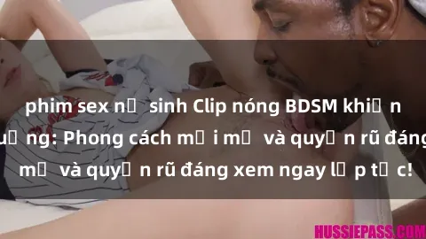 phim sex nữ sinh Clip nóng BDSM khiến người xem phát cuồng: Phong cách mới mẻ và quyến rũ đáng xem ngay lập tức!