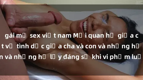 gái mỹ sex việt nam Mối quan hệ giữa cha và con: Sự thật về tình dục giữa cha và con và những hệ lụy đáng sợ khi vi phạm luật pháp.