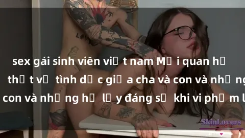 sex gái sinh viên việt nam Mối quan hệ giữa cha và con: Sự thật về tình dục giữa cha và con và những hệ lụy đáng sợ khi vi phạm luật pháp.
