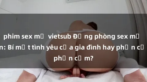 phim sex mỹ vietsub Động phòng sex mẹ con: Bí mật tình yêu của gia đình hay phản cảm?