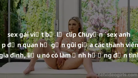 sex gái việt bị lộ clip Chuyện `sex anh em ruột` - Đề cập đến quan hệ gần gũi giữa các thành viên trong gia đình, liệu nó có làm ảnh hưởng đến tình cảm gia đình hay không?