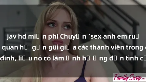 jav hd miễn phí Chuyện `sex anh em ruột` - Đề cập đến quan hệ gần gũi giữa các thành viên trong gia đình, liệu nó có làm ảnh hưởng đến tình cảm gia đình hay không?