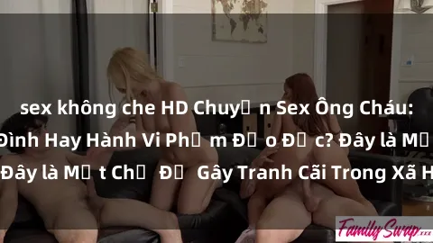 sex không che HD Chuyện Sex Ông Cháu: Mối Quan Hệ Gia Đình Hay Hành Vi Phạm Đạo Đức? Đây là Một Chủ Đề Gây Tranh Cãi Trong Xã Hội Hiện Nay.