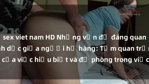 sex viet nam HD Những vấn đề đáng quan tâm về quan hệ tình dục giữa người họ hàng: Tầm quan trọng của việc hiểu biết và đề phòng trong việc tiếp xúc trong gia đình.