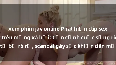 xem phim jav online Phát hiện clip sex quay lén hot nhất trên mạng xã hội: Cận cảnh cuộc sống riêng tư bị rò rỉ, scandal gây sốc khiến dân mạng không khỏi bàng hoàng