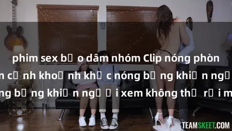 phim sex bạo dâm nhóm Clip nóng phòng tắm gây sốt: Cận cảnh khoảnh khắc nóng bỏng khiến người xem không thể rời mắt