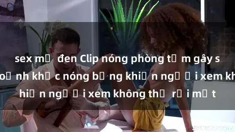 sex mỹ đen Clip nóng phòng tắm gây sốt: Cận cảnh khoảnh khắc nóng bỏng khiến người xem không thể rời mắt