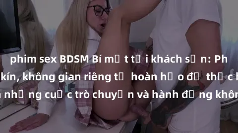 phim sex BDSM Bí mật tại khách sạn: Phòng quay lén khép kín, không gian riêng tư hoàn hảo để thực hiện những cuộc trò chuyện và hành động không bị người khác phát hiện.