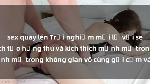 sex quay lén Trải nghiệm mới lạ với sex phòng tắm - Cách tạo hứng thú và kích thích mạnh mẽ trong không gian vô cùng gợi cảm và lãng mạn