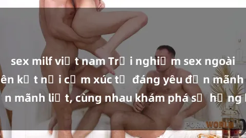 sex milf việt nam Trải nghiệm sex ngoài trời: Khi thiên nhiên kết nối cảm xúc từ đáng yêu đến mãnh liệt, cùng nhau khám phá sự hứng khởi và thú vị.