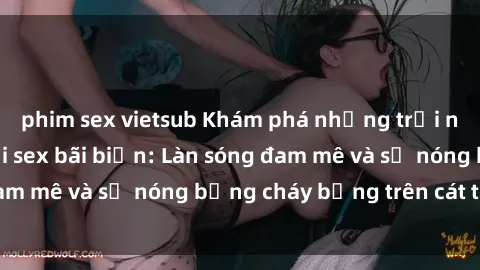 phim sex vietsub Khám phá những trải nghiệm độc đáo tại sex bãi biển: Làn sóng đam mê và sự nóng bỏng cháy bỏng trên cát trắng