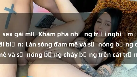 sex gái mỹ Khám phá những trải nghiệm độc đáo tại sex bãi biển: Làn sóng đam mê và sự nóng bỏng cháy bỏng trên cát trắng