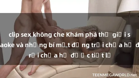 clip sex không che Khám phá thế giới sex quán karaoke và những bí mật động trời chưa hề được tiết lộ