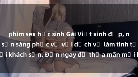 phim sex học sinh Gái Việt xinh đẹp, nồng nàn tình cảm, sẵn sàng phục vụ với dịch vụ làm tình tại khách sạn. Đến ngay để thỏa mãn mọi khao khát của bạn!