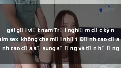 gái gọi việt nam Trải nghiệm cực kỳ nóng bỏng trong phim sex  không che mới nhất  Đỉnh cao của sự sung sướng và tận hưởng chân thật