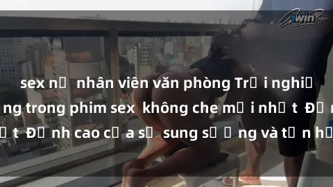sex nữ nhân viên văn phòng Trải nghiệm cực kỳ nóng bỏng trong phim sex  không che mới nhất  Đỉnh cao của sự sung sướng và tận hưởng chân thật