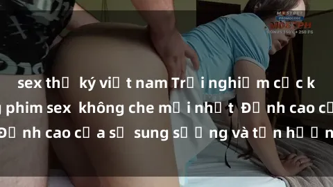sex thư ký việt nam Trải nghiệm cực kỳ nóng bỏng trong phim sex  không che mới nhất  Đỉnh cao của sự sung sướng và tận hưởng chân thật