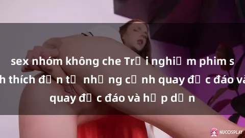 sex nhóm không che Trải nghiệm phim sex : Sự kích thích đến từ những cảnh quay độc đáo và hấp dẫn