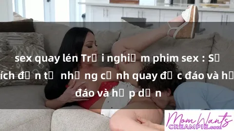 sex quay lén Trải nghiệm phim sex : Sự kích thích đến từ những cảnh quay độc đáo và hấp dẫn