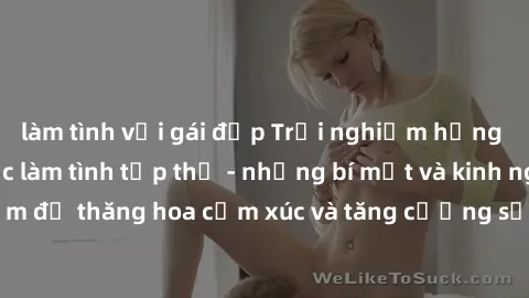 làm tình với gái đẹp Trải nghiệm hứng khởi cùng với việc làm tình tập thể - những bí mật và kinh nghiệm để thăng hoa cảm xúc và tăng cường sự gắn kết trong mối quan hệ