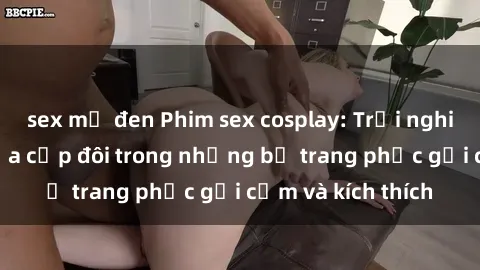 sex mỹ đen Phim sex cosplay: Trải nghiệm tuyệt vời của cặp đôi trong những bộ trang phục gợi cảm và kích thích