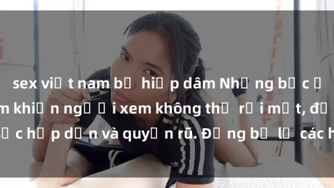 sex việt nam bị hiếp dâm Những bức ảnh sexy tá gợi cảm khiến người xem không thể rời mắt, đầy sức hấp dẫn và quyến rũ. Đừng bỏ lỡ các hình ảnh nóng bỏng này!